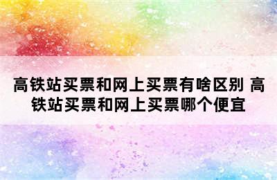 高铁站买票和网上买票有啥区别 高铁站买票和网上买票哪个便宜